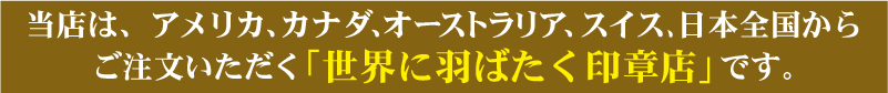 当店は、アメリカ、カナダ、オーストラリア、スイスからご注文いただく「世界に羽ばたく印章店」です。